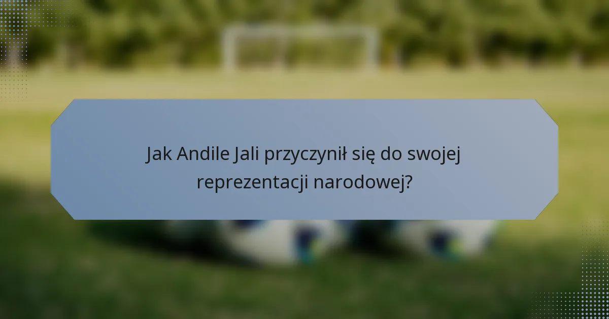 Jak Andile Jali przyczynił się do swojej reprezentacji narodowej?