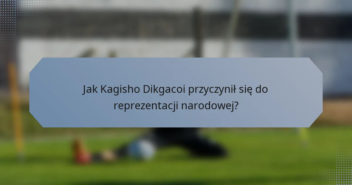 Jak Kagisho Dikgacoi przyczynił się do reprezentacji narodowej?