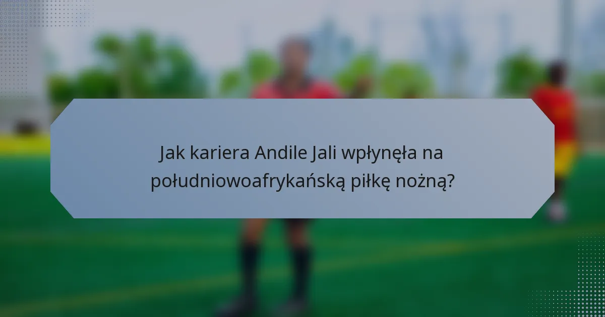 Jak kariera Andile Jali wpłynęła na południowoafrykańską piłkę nożną?