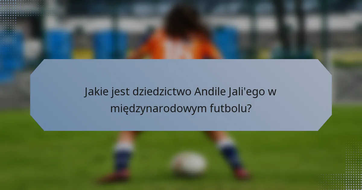 Jakie jest dziedzictwo Andile Jali'ego w międzynarodowym futbolu?