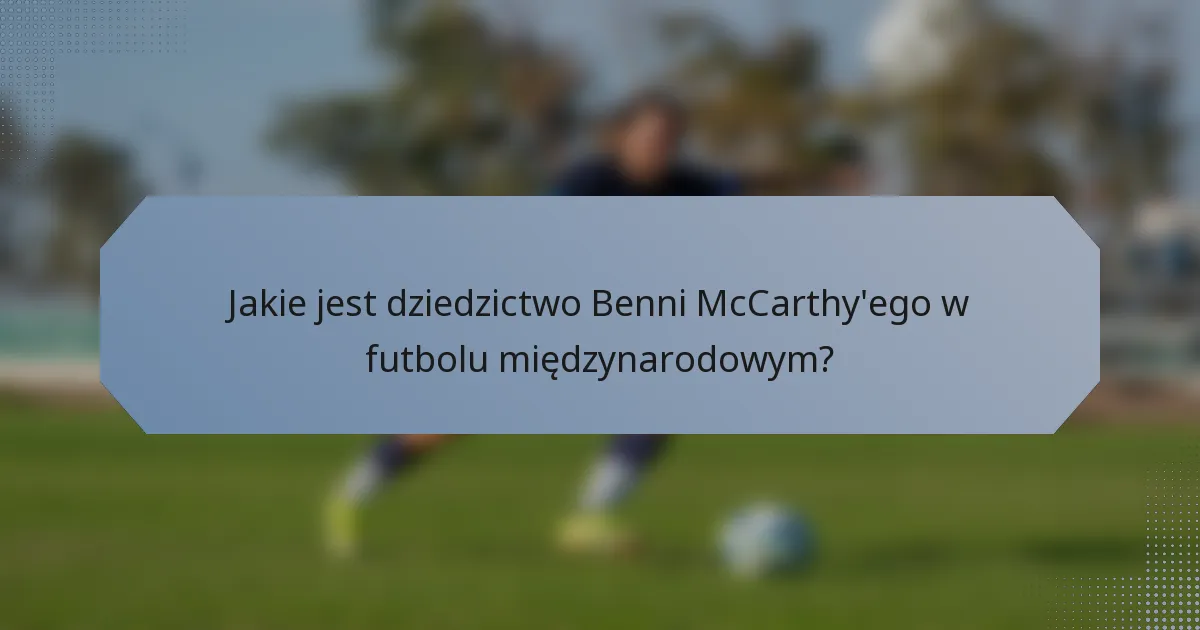 Jakie jest dziedzictwo Benni McCarthy'ego w futbolu międzynarodowym?