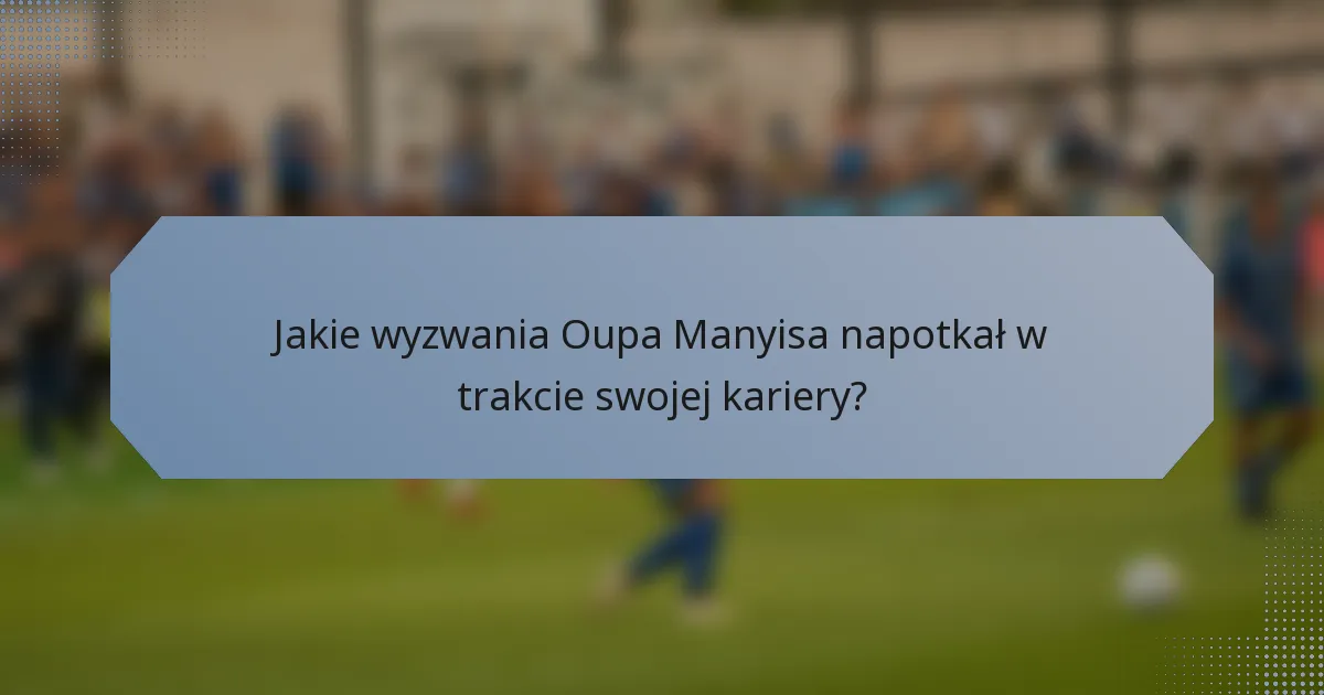 Jakie wyzwania Oupa Manyisa napotkał w trakcie swojej kariery?